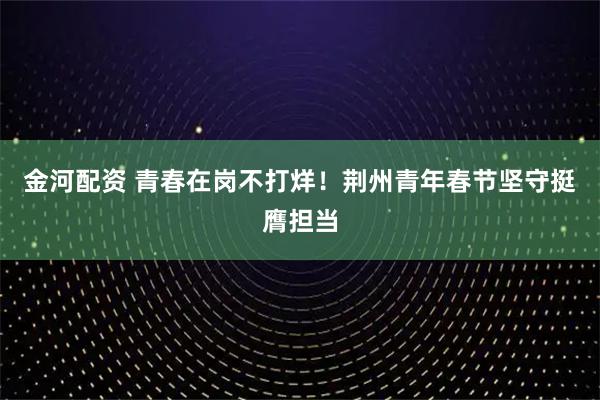 金河配资 青春在岗不打烊!荆州青年春节坚守挺膺担当