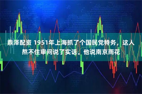 鼎泽配资 1951年上海抓了个国民党特务，这人熬不住审问说了实话。他说南京雨花