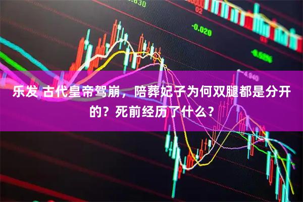 乐发 古代皇帝驾崩，陪葬妃子为何双腿都是分开的？死前经历了什么？