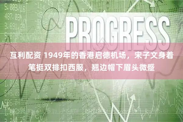 互利配资 1949年的香港启德机场，宋子文身着笔挺双排扣西服，翘边帽下眉头微蹙
