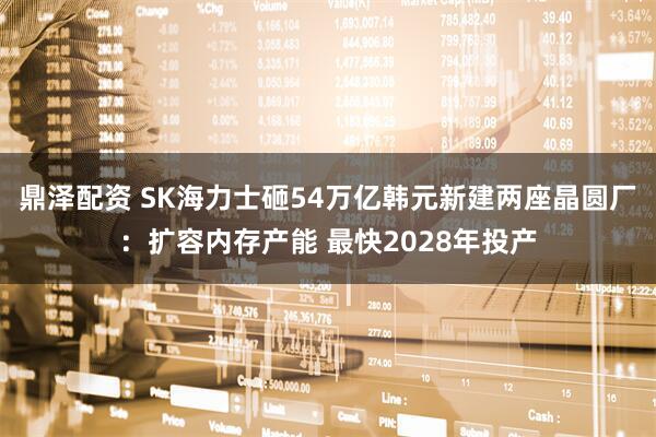 鼎泽配资 SK海力士砸54万亿韩元新建两座晶圆厂：扩容内存产能 最快2028年投产