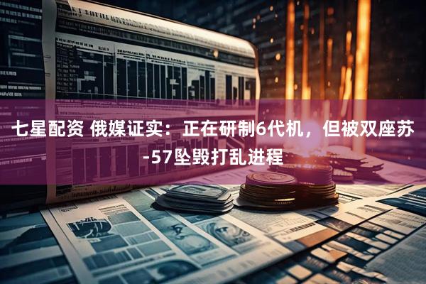 七星配资 俄媒证实：正在研制6代机，但被双座苏-57坠毁打乱进程