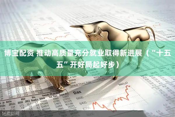 博宝配资 推动高质量充分就业取得新进展（“十五五”开好局起好步）