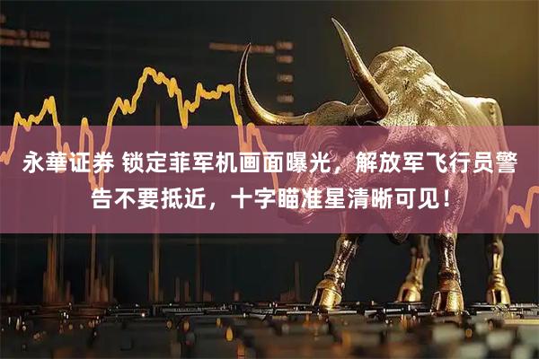 永華证券 锁定菲军机画面曝光,解放军飞行员警告不要抵近,十字瞄准星清晰可见!